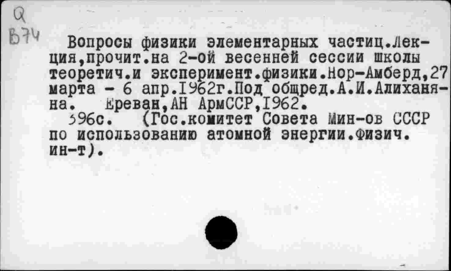 ﻿
Вопросы физики элементарных частиц.лек-ция,прочит.на 2-ой весенней сессии школы теоретич.и эксперимент.физики.Нор-Амберд,27 марта - 6 апр.1962г.Под общред.А.И.Алиханя-на. Ереван,АН АрмССР,1962.
596с. (Гос.комитет Совета Мин-ов СССР по использованию атомной энергии.Физич. ин-т).